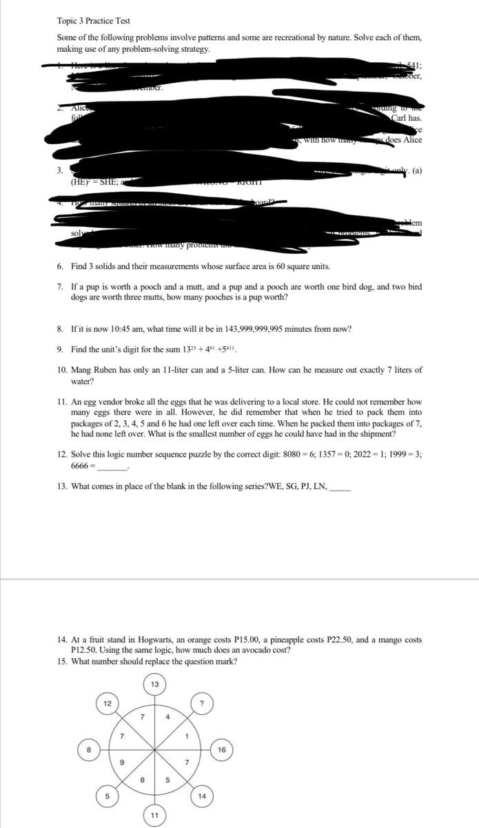 Topic 3 Practice Test
Some of the following problems involve patterns and some are recreational by nature. Solve each of them,
making use of any problem-solving strategy.
2. Alic
Coll
(HE) = SHE;
4. 110% many
sol
emoet.
er. How many problems UNG
12
5
7
6. Find 3 solids and their measurements whose surface area is 60 square units.
7. If a pup is worth a pooch and a mutt, and a pup and a pooch are worth one bird dog, and two bird
dogs are worth three mutts, how many pooches is a pup worth?
WRONG MUHT
8.
If it is now 10:45 am, what time will it be in 143,999,999,995 minutes from now?
9. Find the unit's digit for the sum 1325 + 481 +5411
10. Mang Ruben has only an 11-liter can and a 5-liter can. How can he measure out exactly 7 liters of
water?
8
11. An egg vendor broke all the eggs that he was delivering to a local store. He could not remember how
many eggs there were in all. However, he did remember that when he tried to pack them into
packages of 2, 3, 4, 5 and 6 he had one left over each time. When he packed them into packages of 7,
he had none left over. What is the smallest number of eggs he could have had in the shipment?
13
12. Solve this logic number sequence puzzle by the correct digit: 8080=6; 1357= 0; 2022 = 1; 1999 = 3;
6666=
13. What comes in place of the blank in the following series?WE, SG, PJ, LN,
11
14. At a fruit stand in Hogwarts, an orange costs P15.00, a pineapple costs P22.50, and a mango costs
P12.50. Using the same logic, how much does an avocado cost?
15. What number should replace the question mark?
5
oarda
1
7
541;
ber,
ruing to the
Carl has.
*, with how many s does Alice
GNSS
14
only. (a)
16
oblem