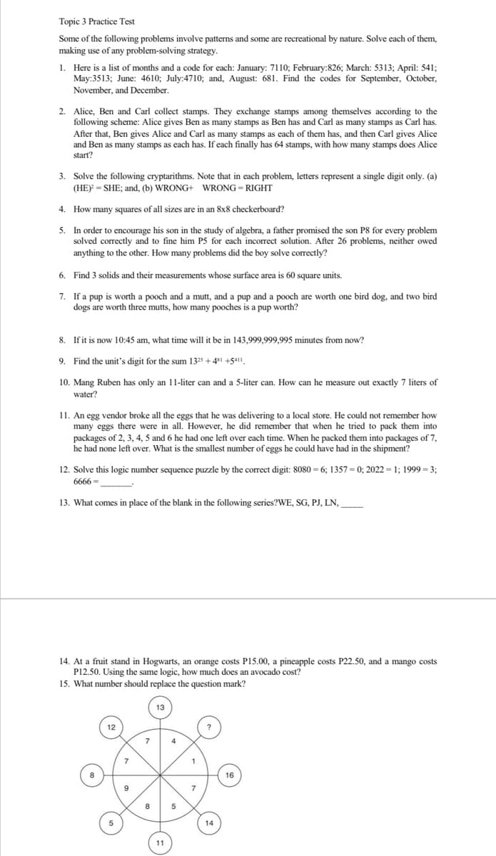 Topic 3 Practice Test
Some of the following problems involve patterns and some are recreational by nature. Solve each of them,
making use of any problem-solving strategy.
1. Here is a list of months and a code for each: January: 7110; February:826; March: 5313; April: 541;
May:3513; June: 4610; July:4710; and, August: 681. Find the codes for September, October,
November, and December.
2. Alice, Ben and Carl collect stamps. They exchange stamps among themselves according to the
following scheme: Alice gives Ben as many stamps as Ben has and Carl as many stamps as Carl has.
After that, Ben gives Alice and Carl as many stamps as each of them has, and then Carl gives Alice
and Ben as many stamps as each has. If each finally has 64 stamps, with how many stamps does Alice
start?
3. Solve the following cryptarithms. Note that in each problem, letters represent a single digit only. (a)
(HE) = SHE; and, (b) WRONG+ WRONG RIGHT
4. How many squares of all sizes are in an 8x8 checkerboard?
5.
In order to encourage his son in the study of algebra, a father promised the son P8 for every problem
solved correctly and to fine him P5 for each incorrect solution. After 26 problems, neither owed
anything to the other. How many problems did the boy solve correctly?
6.
Find 3 solids and their measurements whose surface area is 60 square units.
7.
If a pup is worth a pooch and a mutt, and a pup and a pooch are worth one bird dog, and two bird
dogs are worth three mutts, how many pooches is a pup worth?
8.
If it is now 10:45 am, what time will it be in 143,999,999,995 minutes from now?
9. Find the unit's digit for the sum 1325 +481 +5411,
10. Mang Ruben has only an 11-liter can and a 5-liter can. How can he measure out exactly 7 liters of
water?
11. An egg vendor broke all the eggs that he was delivering to a local store. He could not remember how
many eggs there were in all. However, he did remember that when he tried to pack them into
packages of 2, 3, 4, 5 and 6 he had one left over each time. When he packed them into packages of 7,
he had none left over. What is the smallest number of eggs he could have had in the shipment?
12. Solve this logic number sequence puzzle by the correct digit: 8080= 6; 1357= 0; 2022 = 1; 1999 = 3;
6666=
13. What comes in place of the blank in the following series?WE, SG, PJ, LN,
14. At a fruit stand in Hogwarts, an orange costs P15.00, a pineapple costs P22.50, and a mango costs
P12.50. Using the same logic, how much does an avocado cost?
15. What number should replace the question mark?
12
8
11
5
1
7
14
16