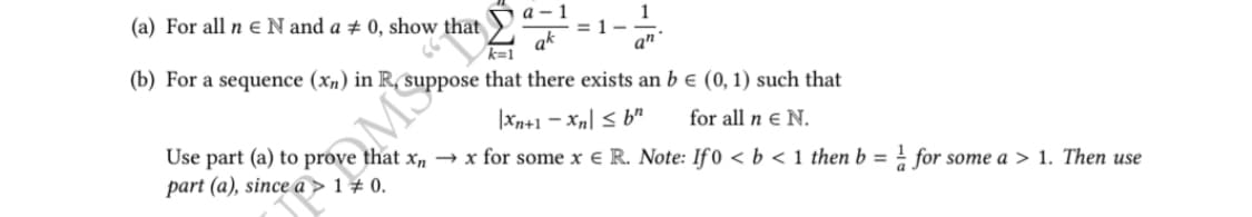 a-1
ak
1
an
= 1
(a) For all ne N and a # 0, show that
k=1
(b) For a sequence (xn) in R, suppose that there exists an b € (0, 1) such that
|xn+1-Xn ≤ b
for all n € N.
Use part (a) to prove that xnx for some x € R. Note: If 0 < b < 1 then b = for some a > 1. Then use
part (a), since a > 1 + 0.