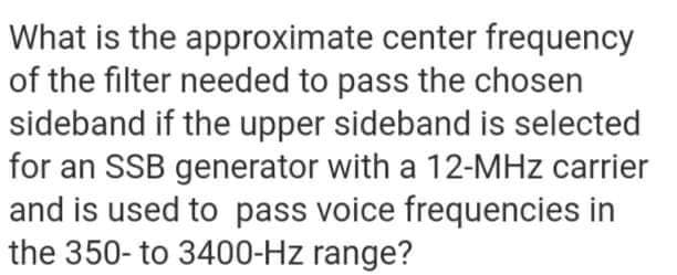 What is the
approximate center frequency
of the filter needed to pass the chosen
sideband if the upper sideband is selected
for an SSB generator with a 12-MHz carrier
and is used to pass voice frequencies in
the 350-to 3400-Hz range?