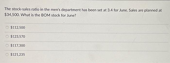 The stock-sales ratio in the men's department has been set at 3.4 for June. Sales are planned at
$34,500. What is the BOM stock for June?
$112,500
$123,570
$117,300
$121,235