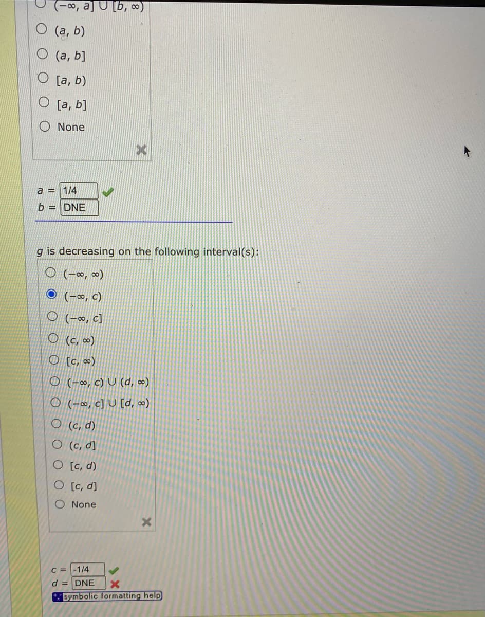 ajU [b, ∞)
(a, b)
(а, b]
[a, b)
O [a, b]
None
a =
1/4
b = DNE
g is decreasing on the following interval(s):
O (-~, ∞)
O (-∞, c)
O (-∞, c]
O (c, ∞)
O [c, «)
O (-∞, c) U (d, ∞)
O (-~, c] U [d, )
O (c, d)
O (c, d]
O [c, d)
O [c, d]
O None
C = -1/4
d = DNE
* symbolic formatting help
