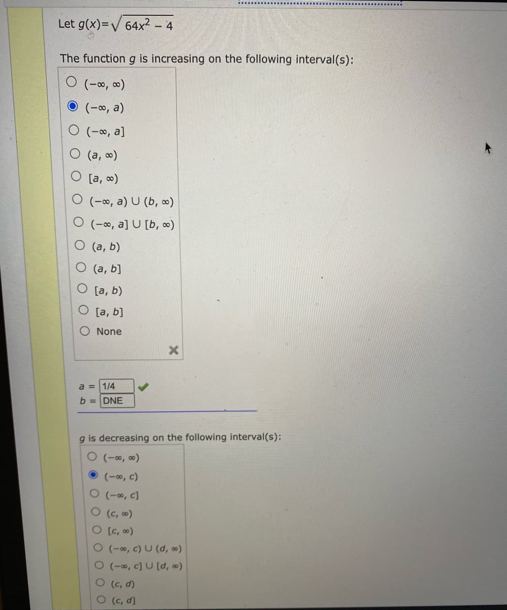 Let g(x)=V 64x2 - 4
The function g is increasing on the following interval(s):
(-∞, ∞)
(-00, a)
(-0, a]
O (a, o)
O [a, 0)
(-∞, a) U (b, ∞)
O (-∞, a] U [b, )
O (a, b)
(а, b]
[a, b)
O [a, b]
None
a = 1/4
b = DNE
g is decreasing on the following interval(s):
O (-∞, ∞)
(-0, c)
O (-∞, c]
O(c, )
O[C, )
O(-, c) U (d, 0)
0(-∞, c] U [d, )
(c, d)
O(c, d]
