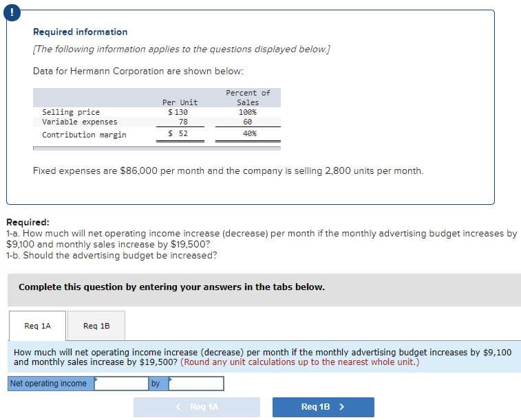 Required information
[The following information applies to the questions displayed below.]
Data for Hermann Corporation are shown below:
Percent of
Per Unit
Sales
Selling price
Variable expenses
$ 130
100%
78
60
Contribution margin
$ 52
40%
Fixed expenses are $86,000 per month and the company is selling 2,800 units per month.
Required:
1-a. How much will net operating income increase (decrease) per month if the monthly advertising budget increases by
$9,100 and monthly sales increase by $19,500?
1-b. Should the advertising budget be increased?
Complete this question by entering your answers in the tabs below.
Req 1A
Req 18
How much will net operating income increase (decrease) per month if the monthly advertising budget increases by $9,100
and monthly sales increase by $19,500? (Round any unit calculations up to the nearest whole unit.)
Net operating income
by
< Reg 1A
Req 1B >
