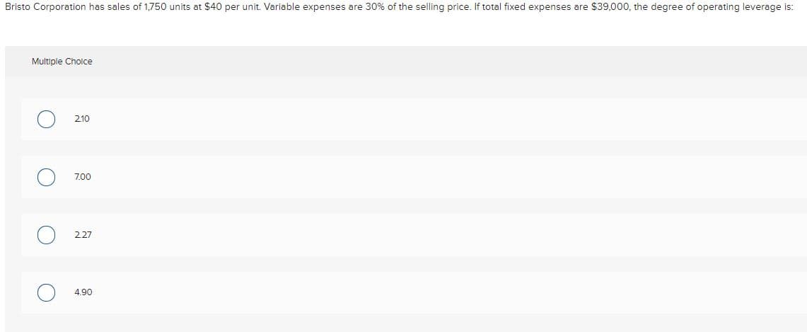 Bristo Corporation has sales of 1,750 units at $40 per unit. Variable expenses are 30% of the selling price. If total fixed expenses are $39,000, the degree of operating leverage is:
Multiple Cholce
210
7.00
227
4.90
