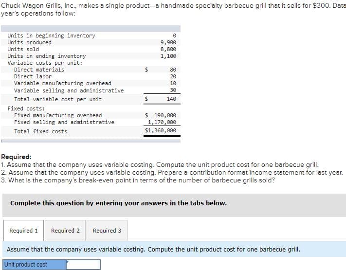 Chuck Wagon Grills, Inc., makes a single product-a handmade specialty barbecue grill that it sells for $300. Data
year's operations follow:
Units in beginning inventory
Units produced
Units sold
Units in ending inventory
Variable costs per unit:
9,900
8,800
1,100
Direct materials
80
Direct labor
20
Variable manufacturing overhead
Variable selling and administrative
10
30
Total variable cost per unit
140
Fixed costs:
Fixed manufacturing overhead
Fixed selling and administrative
$ 190,000
1,170,000
$1,360, 000
Total fixed costs
Required:
1. Assume that the company uses variable costing. Compute the unit product cost for one barbecue grill.
2. Assume that the company uses variable costing. Prepare a contribution format income statement for last year.
3. What is the company's break-even point in terms of the number of barbecue grills sold?
Complete this question by entering your answers in the tabs below.
Required 1
Required 2
Required 3
Assume that the company uses variable costing. Compute the unit product cost for one barbecue grill.
Unit product cost
