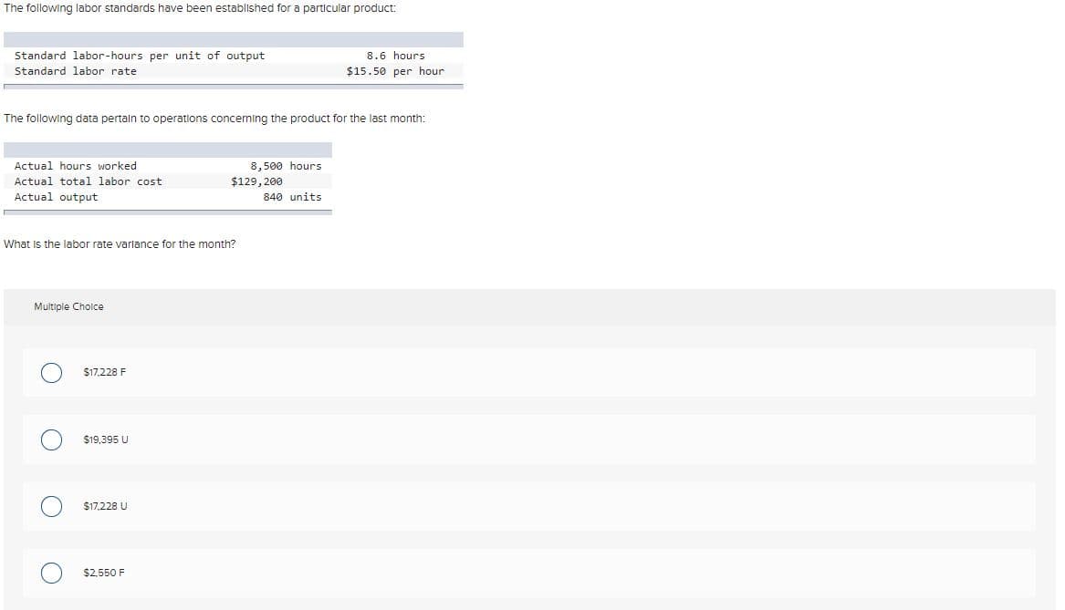The following labor standards have been established for a particular product:
Standard labor-hours per unit of output
8.6 hours
Standard labor rate
$15.50 per hour
The following data pertaln to operatlons concerning the product for the last month:
Actual hours worked
8,500 hours
Actual total labor cost
$129, 200
Actual output
840 units
What is the labor rate varlance for the month?
Multiple Cholce
$17.228 F
$19,395 U
$17,228 U
$2,550 F
