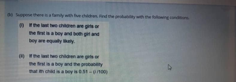 (b) Suppose there is a family with five children. Find the probability with the following conditions.
(1) If the last two children are girls or
the first is a boy and both girl and
boy are equally likely.
(i) If the last two children are girls or
the first is a boy and the probability
that th child is a boy is 0.51 - (1/100)
