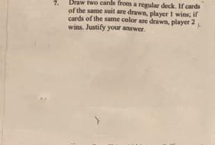 Draw two cards from a regular deck. If cards
of the same suit are drawn, player I wins, if
cards of the same color are drawn, player 2
wins. Justify your answer.
