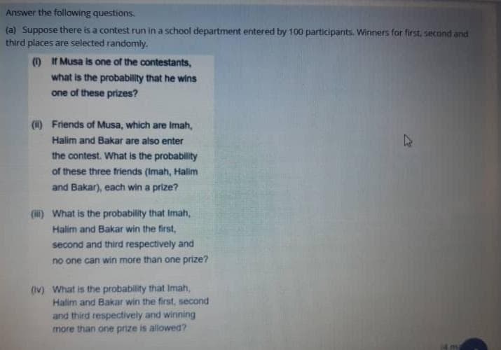 Answer the following questions.
(a) Suppose there is a contest run in a school department entered by 100 participants. Winners for first, second and
third places are selected randomly.
(1) If Musa is one of the contestants,
what is the probabillty that he wins
one of these prizes?
(1) Friends of Musa, which are Imah,
Halim and Bakar are also enter
the contest. What is the probablity
of these three friends (Imah, Halim
and Bakar), each win a prize?
() What is the probability that Imah,
Halim and Bakar win the first,
second and third respectively and
no one can win more than one prize?
(Iv) What is the probability that Imah,
Halim and Bakar win the first, second
and third respectively and winning
more than one prize is allowed?
