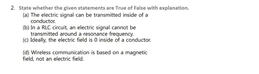 2. State whether the given statements are True of False with explanation.
(a) The electric signal can be transmitted inside of a
conductor.
(b) In a RLC circuit, an electric signal cannot be
transmitted around a resonance frequency.
(c) Ideally, the electric field is 0 inside of a conductor.
(d) Wireless communication is based on a magnetic
field, not an electric field.