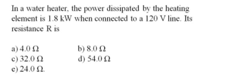 In a water heater, the power dissipated by the heating
element is 1.8 kW when connected to a 120 V line. Its
resistance Ris
a) 4.0 2
b) 8.0 Ω
d) 54.0 Ω
c) 32.0 02
e) 24.0 2.