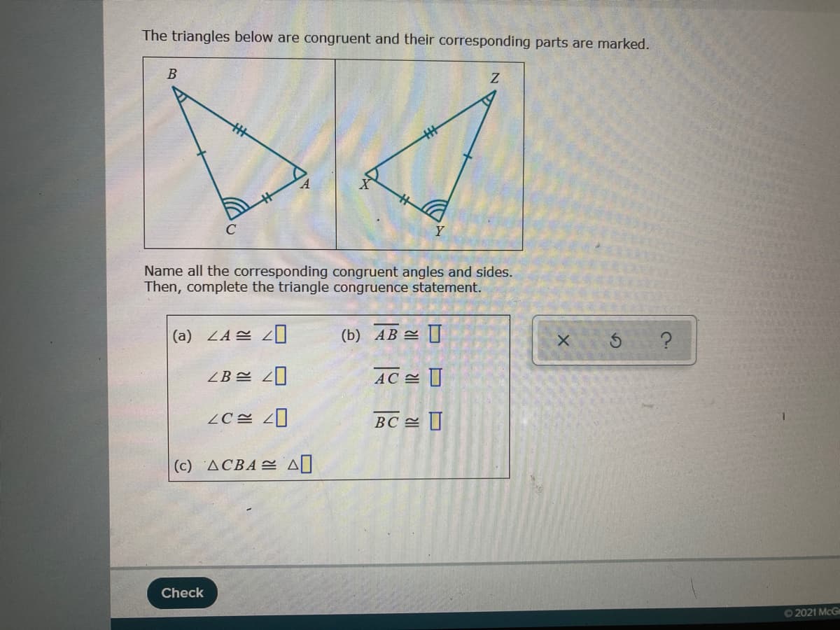The triangles below are congruent and their corresponding parts are marked.
В
Y
Name all the corresponding congruent angles and sides.
Then, complete the triangle congruence statement.
(a) 4A 쓴 4미
(b) AB = I
ZB
AC
BC I
(c) △CBA 스 시
Check
02021 McG
