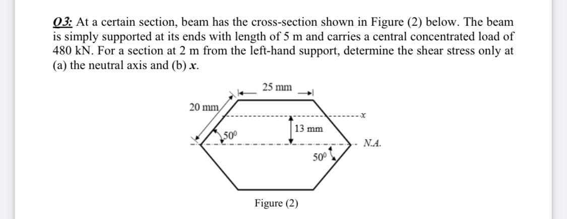 03: At a certain section, beam has the cross-section shown in Figure (2) below. The beam
is simply supported at its ends with length of 5 m and carries a central concentrated load of
480 kN. For a section at 2 m from the left-hand support, determine the shear stress only at
(a) the neutral axis and (b) x.
25 mm
20 mm,
13 mm
50
N.A.
500
Figure (2)
