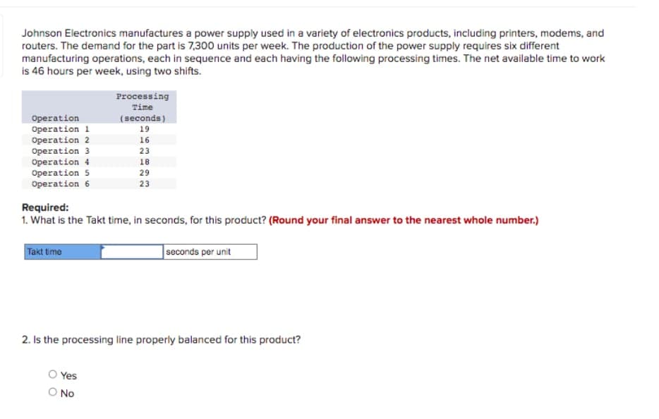 Johnson Electronics manufactures a power supply used in a variety of electronics products, including printers, modems, and
routers. The demand for the part is 7,300 units per week. The production of the power supply requires six different
manufacturing operations, each in sequence and each having the following processing times. The net available time to work
is 46 hours per week, using two shifts.
Processing
Time
Operation
Operation 1
Operation 2
Operation 3
Operation 4
Operation 5
(seconds)
19
16
23
18
29
Operation 6
23
Required:
1. What is the Takt time, in seconds, for this product? (Round your final answer to the nearest whole number.)
Takt time
seconds per unit
2. Is the processing line properly balanced for this product?
Yes
O No
