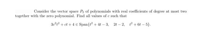 Consider the vector space P2 of polynomials with real coefficients of degree at most two
together with the zero polynomial. Find all values of e such that
3ct + et + 4 € Span{t + 4t - 3, 21 - 2, t+ 6t - 5}).
