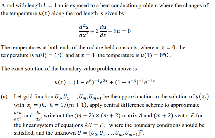 A rod with length L = 1 m is exposed to a heat conduction problem where the changes of
the temperature u(x) along the rod length is given by
d?u
du
+ 2-
8u = 0
dx?
dx
The temperatures at both ends of the rod are held constants, where at x = 0 the
temperature is u(0) = 1°C and at x = 1 the temperature is u(1) = 0°C .
The exact solution of the boundary value problem above is
u(х) %3 (1 — еб)-1e2* + (1—е-6)-1е-4*
(a) Let grid function U, U1, ..., Um,Um+1 be the approximation to the solution of u(x;),
with x; = jh, h = 1/(m + 1), apply central difference scheme to approximate
d²u
and ", write out the (m + 2) × (m + 2) matrix A and (m + 2) vector F for
du
dx²
dx
the linear system of equations AU = F, where the boundary conditions should be
[U0, U1, .., Um, Um+1]".
satisfied, and the unknown U =
т
