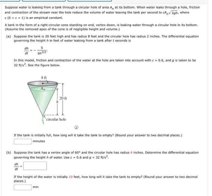 Suppose water is leaking from a tank through a circular hole of area A, at its bottom. When water leaks through a hole, friction
and contraction of the stream near the hole reduce the volume of water leaving the tank per second to CA,,√2gh, where
c (0 < c < 1) is an empirical constant.
A tank in the form of a right-circular cone standing on end, vertex down, is leaking water through a circular hole in its bottom.
(Assume the removed apex of the cone is of negligible height and volume.)
(a) Suppose the tank is 20 feet high and has radius 8 feet and the circular hole has radius 2 inches. The differential equation
governing the height h in feet of water leaking from a tank after t seconds is
dh
5
dt
6h3/2
In this model, friction and contraction of the water at the hole are taken into account with c = 0.6, and g is taken to be
32 ft/s². See the figure below.
8 ft
20 ft
circular hole
If the tank is initially full, how long will it take the tank to empty? (Round your answer to two decimal places.)
minutes
(b) Suppose the tank has a vertex angle of 60° and the circular hole has radius 4 inches. Determine the differential equation
governing the heighth of water. Use c = 0.6 and g = 32 ft/s².
dh
dt
If the height of the water is initially 10 feet, how long will it take the tank to empty? (Round your answer to two decimal
places.)
min