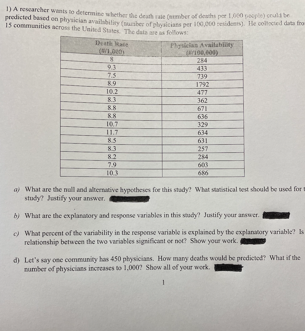 1) A researcher wants to determine whether the death rafte (number of deaths per 1,000 people) coun be
predicted based on physician availability (number of physicians per 100,000 residents). He collected data fro:
15 communities across the United States. The data are as folloWs:
Desth Rate
(#/1,000)
8.
Physician Availability
(#/100,000)
284
9.3
433
7.5
739
8.9
1792
10.2
477
8.3
362
8.8
671
8.8
636
10.7
329
11.7
634
8.5
631
8.3
257
8.2
284
7.9
603
10.3
686
a) What are the null and alternative hypotheses for this study? What statistical test should be used for t
study? Justify your answer.
b) What are the explanatory and response variables in this study? Justify your answer.
c) What percent of the variability in the response variable is explained by the explanatory variable? Is
relationship between the two variables significant or not? Show your work.
d) Let's say one community has 450 physicians. How many deaths would be predicted? What if the
number of physicians increases to 1,000? Show all of your work.
1
0 00
