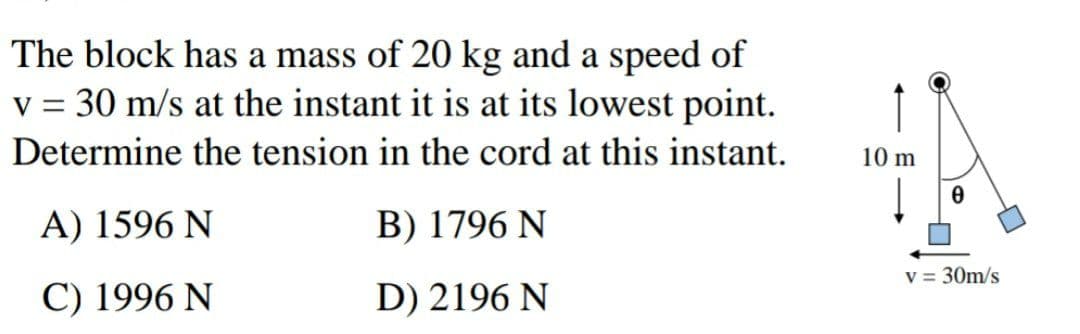 The block has a mass of 20 kg and a speed of
v = 30 m/s at the instant it is at its lowest point.
Determine the tension in the cord at this instant.
10 m
A) 1596 N
B) 1796 N
v = 30m/s
C) 1996 N
D) 2196 N
