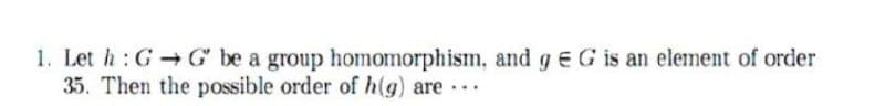 1. Let h: G G be a group homomorphism, and gEG is an element of order
35. Then the possible order of h(g) are ..
