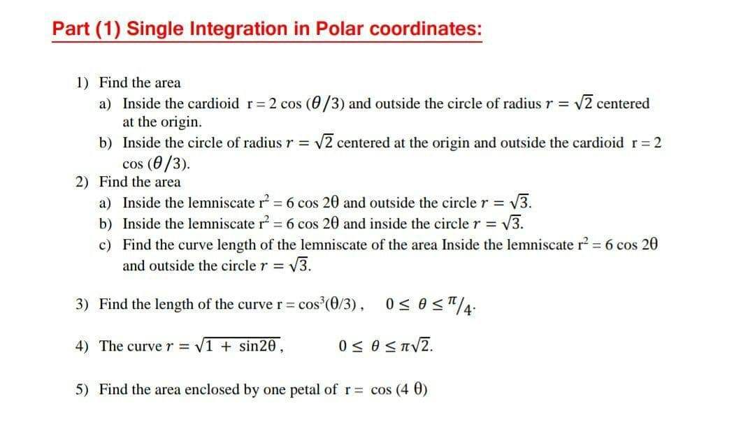 Part (1) Single Integration in Polar coordinates:
1) Find the area
2 centered
a) Inside the cardioid r= 2 cos (0/3) and outside the circle of radius r = V
at the origin.
b) Inside the circle of radius r = v2 centered at the origin and outside the cardioid r 2
cos (0/3).
2) Find the area
a) Inside the lemniscate r = 6 cos 20 and outside the circle r = V3.
b) Inside the lemniscate r = 6 cos 20 and inside the circle r = 3.
c) Find the curve length of the lemniscate of the area Inside the lemniscate r? = 6 cos 20
%3D
and outside the circle r = -
V3.
3) Find the length of the curve r = cos (0/3), 0 < 0<"4:
4) The curve r = V1 + sin20,
0 < 0 <TV2.
5) Find the area enclosed by one petal of r= cos (4 0)
