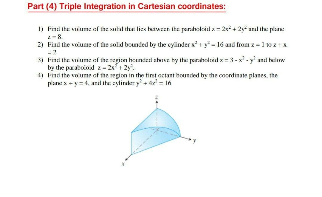 Part (4) Triple Integration in Cartesian coordinates:
1) Find the volume of the solid that lies between the paraboloid z = 2x2 + 2y and the plane
Z = 8.
2) Find the volume of the solid bounded by the cylinder x2 + y = 16 and from z = 1 to z + x
= 2
3) Find the volume of the region bounded above by the paraboloid z = 3 - x2 - y and below
by the paraboloid z 2x2 + 2y.
4) Find the volume of the region in the first octant bounded by the coordinate planes, the
plane x + y = 4, and the cylinder y + 4z? = 16
