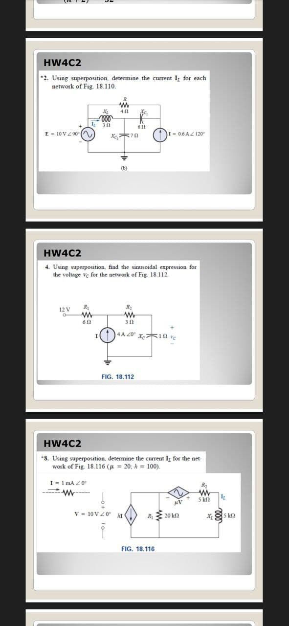 HW4C2
*2. Using superposition, determine the current I, for each
network of Fig. 18.110.
R
000
E = 10 VZ 90 (A
木10
I = 0.6 AZ 120
(b)
HW4C2
4. Using superposition, find the sinusoidal expression for
the voltage ve for the network of Fig. 18.112
R
R2
12 V
30
4A 20° x。木10 ve
FIG. 18,112
HW4C2
*8. Using superposition, determine the current I, for the net-
work of Fig. 18.116 (u = 20; h = 100).
I = 1 mA Z0
-----
5 kO
V = 10 VZ0°
R 20 kf2
5 k
FIG. 18.116
