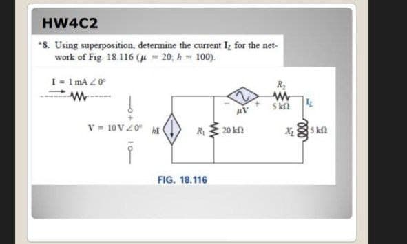 HW4C2
*8. Using superposition, determine the current Iz for the net-
work of Fig. 18.116 ( = 20; h = 100).
I = 1 ma Z0
R2
S kn
V = 10VZ0 hI
20 kf
X s kn
R
FIG. 18.116
10-
