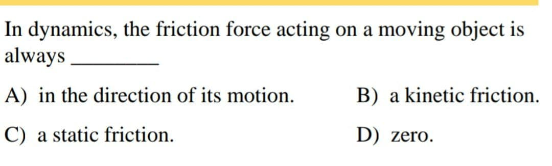 In dynamics, the friction force acting on a moving object is
always
A) in the direction of its motion.
B) a kinetic friction.
C) a static friction.
D) zero.
