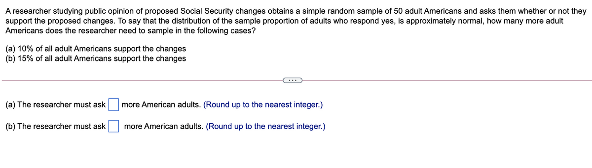 A researcher studying public opinion of proposed Social Security changes obtains a simple random sample of 50 adult Americans and asks them whether or not they
support the proposed changes. To say that the distribution of the sample proportion of adults who respond yes, is approximately normal, how many more adult
Americans does the researcher need to sample in the following cases?
(a) 10% of all adult Americans support the changes
(b) 15% of all adult Americans support the changes
(a) The researcher must ask
more American adults. (Round up to the nearest integer.)
(b) The researcher must ask
more American adults. (Round up to the nearest integer.)
