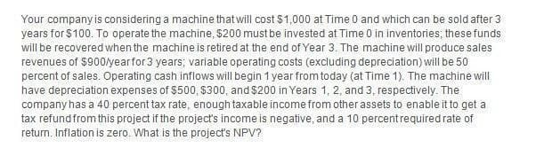 Your company is considering a machine that will cost $1,000 at Time 0 and which can be sold after 3
years for $100. To operate the machine, $200 must be invested at Time 0 in inventories; these funds
will be recovered when the machine is retired at the end of Year 3. The machine will produce sales
revenues of $900/year for 3 years; variable operating costs (excluding depreciation) will be 50
percent of sales. Operating cash inflows will begin 1 year from today (at Time 1). The machine will
have depreciation expenses of $500, $300, and $200 in Years 1, 2, and 3, respectively. The
company has a 40 percent tax rate, enough taxable income from other assets to enable it to get a
tax refund from this project if the project's income is negative, and a 10 percent required rate of
return. Inflation is zero. What is the project's NPV?