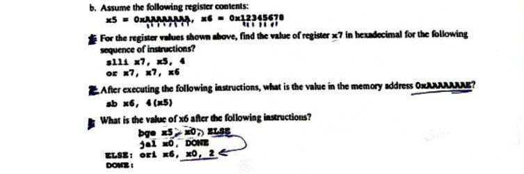 b. Assume the following register contents:
xx, x60x12345678
For the register values shown above, find the value of register x7 in hexadecimal for the following
sequence of instructions?
slli x7, x5, 4
or x7, x7, x6
After executing the following instructions, what is the value in the memory address OxAAAAAAAE?
sb x6, 4(x5)
What is the value of x6 after the following instructions?
bge x5 x0 ELSE
jal x0, DONE
ELSE: ori x6, x0, 24
DONE:
