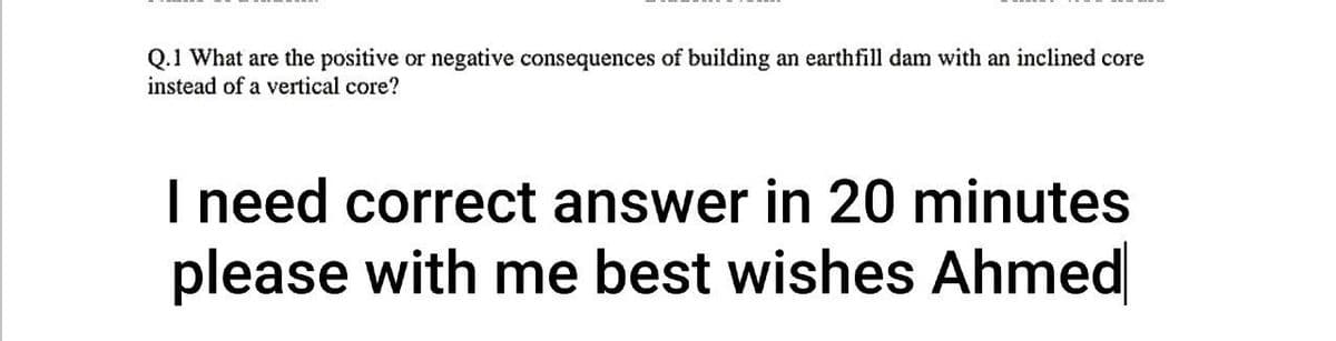Q.1 What are the positive or negative consequences of building an earthfill dam with an inclined core
instead of a vertical core?
I need correct answer in 20 minutes
please with me best wishes Ahmed