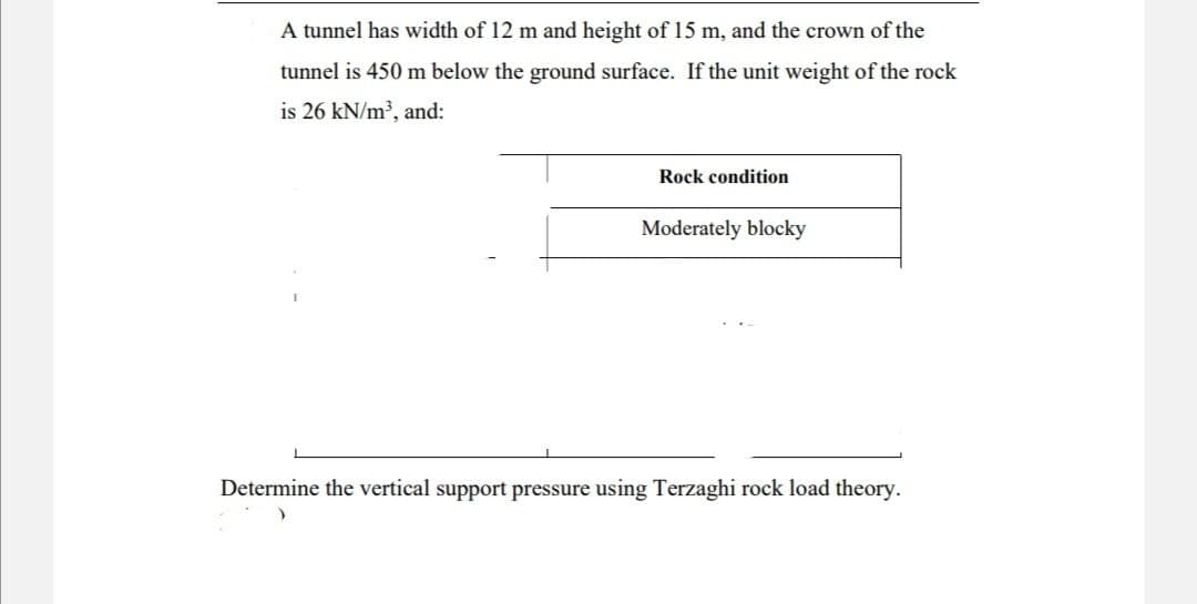 A tunnel has width of 12 m and height of 15 m, and the crown of the
tunnel is 450 m below the ground surface. If the unit weight of the rock
is 26 kN/m³, and:
Rock condition
Moderately blocky
Determine the vertical support pressure using Terzaghi rock load theory.