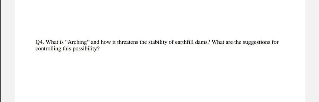 Q4. What is "Arching" and how it threatens the stability of earthfill dams? What are the suggestions for
controlling this possibility?