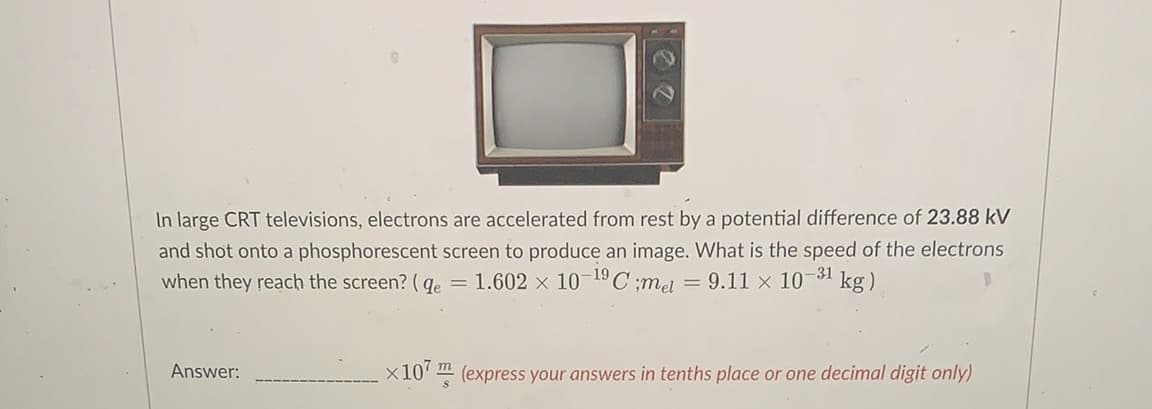 In large CRT televisions, electrons are accelerated from rest by a potential difference of 23.88 kV
and shot onto a phosphorescent screen to produce an image. What is the speed of the electrons
when they reach the screen? (g. = 1.602 x 10-19C ;me = 9.11 x 10
-31
kg)
Answer:
x10' m (express your answers in tenths place or one decimal digit only)
