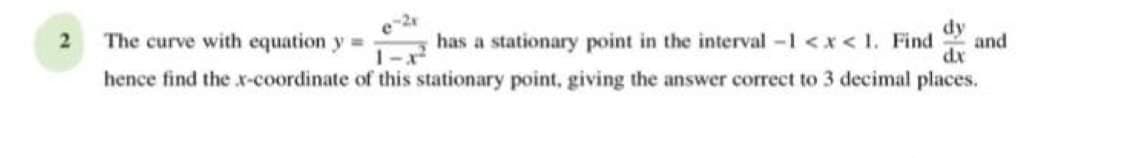 dy
The curve with equation y=
has a stationary point in the interval -1 <x< 1. Find
and
1-x
dx
hence find the x-coordinate of this stationary point, giving the answer correct to 3 decimal places.
