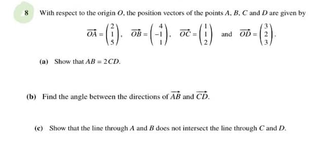 8 With respect to the origin 0, the position vectors of the points A, B, C and D are given by
()
OA =
OB
and OD = 2
(a) Show that AB = 2CD.
(b) Find the angle between the directions of AB and CD.
(c) Show that the line through A and B does not intersect the line through C and D.
