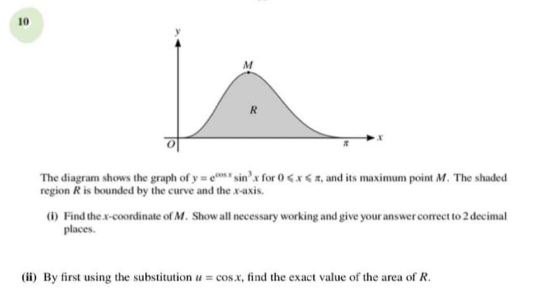 10
The diagram shows the graph of y e sin'x for 0 <x<, and its maximum point M. The shaded
region R is bounded by the curve and the x-axis.
(i) Find the x-coordinate of M. Show all necessary working and give your answer corect to 2 decimal
places.
(ii) By first using the substitution u cos.x, find the exact value of the area of R.
