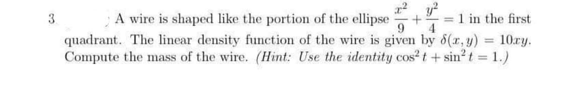 A wire is shaped like the portion of the ellipse
quadrant. The linear density function of the wire is given by 6(r, y) = 10ry.
Compute the mass of the wire. (Hint: Use the identity cos?t + sin?t = 1.)
3.
= 1 in the first
4
%3D
