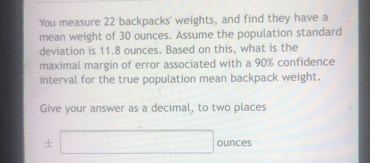 You measure 22 backpacks' weights, and find they have a
mean weight of 30 ounces. Assume the population standard
deviation is 11.8 ounces. Based on this, what is the
maximal margin of error associated with a 90% confidence
interval for the true population mean backpack weight.
Give your answer as a decimal, to two places
ounces
