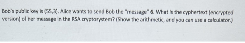 Bob's public key is (55,3). Alice wants to send Bob the "message" 6. What is the cyphertext (encrypted
version) of her message in the RSA cryptosystem? (Show the arithmetic, and you can use a calculator.)
