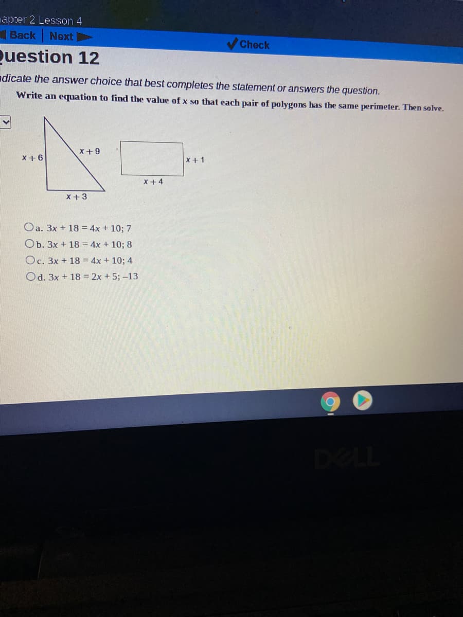 apter 2 Lesson 4
Back
Next
Check
Question 12
dicate the answer choice that best completes the statement or answers the question.
Write an equation to find the value of x so that each pair of polygons has the same perimeter. Then solve.
X+9
X+6
x+ 1
X +4
x +3
Oa. 3x + 18 = 4x + 10; 7
Ob. 3x + 18 = 4x + 10; 8
Oc. 3x + 18 = 4x + 10; 4
Od. 3x + 18 = 2x + 5; -13
DELL
