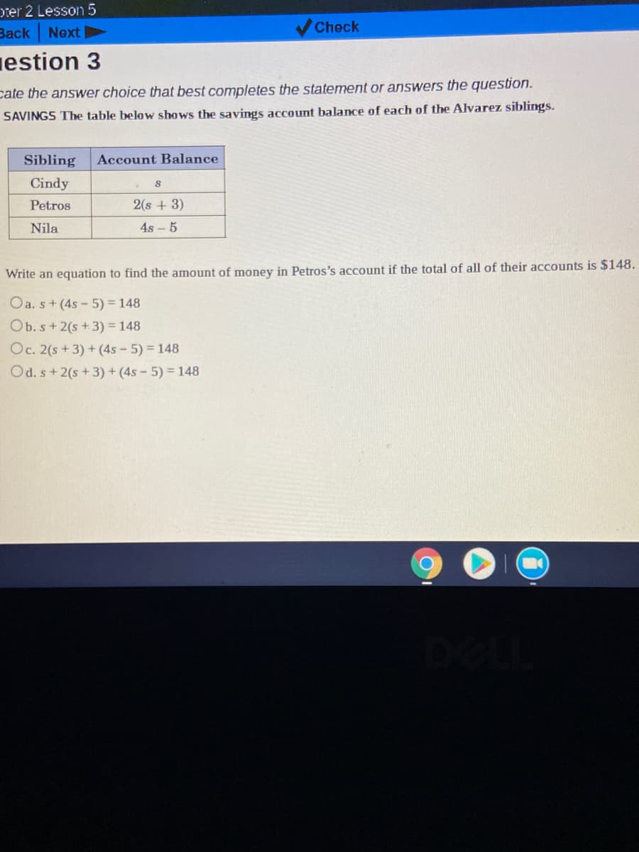 Dter 2 Lesson 5
Back
Next
Check
estion 3
cate the answer choice that best completes the statement or answers the question.
SAVINGS The table below shows the savings account balance of each of the Alvarez siblings.
Sibling
Account Balance
Cindy
Petros
2(s + 3)
Nila
4s – 5
Write an equation to find the amount of money in Petros's account if the total of all of their accounts is $148.
Oa. s+ (4s- 5) = 148
Ob. s+ 2(s + 3) = 148
Oc. 2(s + 3) + (4s - 5) 148
Od. s+ 2(s +3) + (4s - 5) 148
DELL
