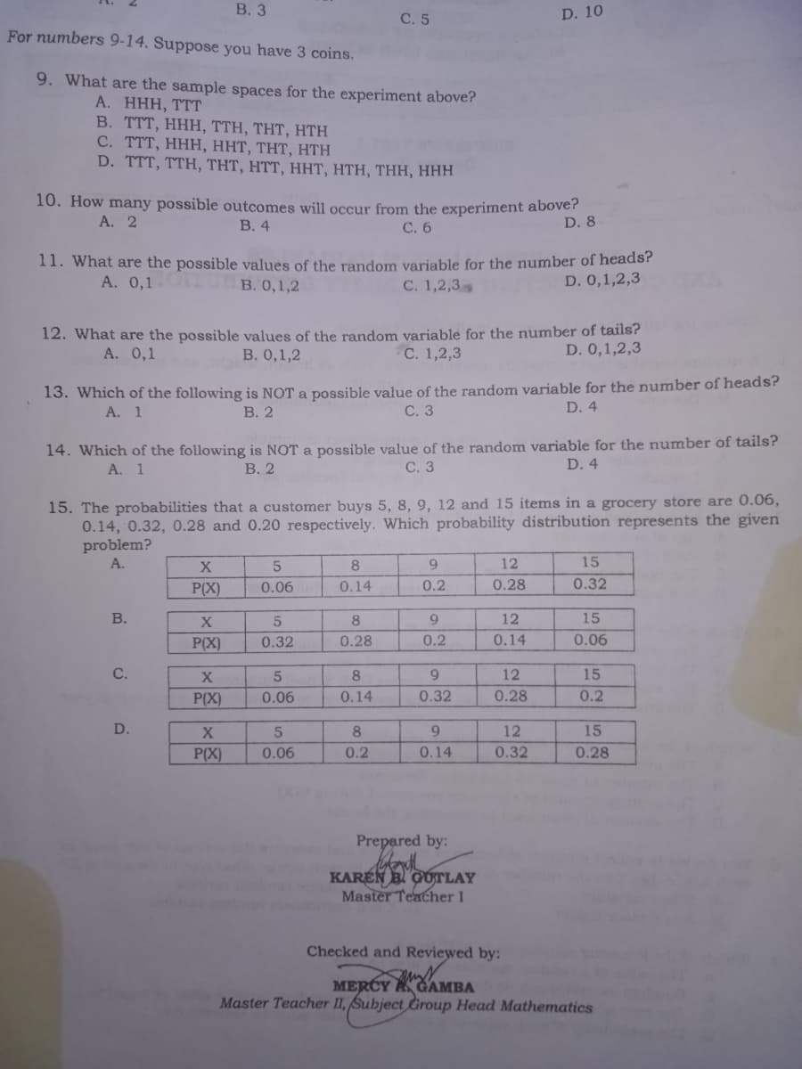 В. 3
D. 10
С. 5
For numbers 9-14. Suppose you have 3 coins.
9. What are the sample spaces for the experiment above?
А. ННН, ТТТ
B. TTT , H HH, TTΗ, ΤΗT, HΤΗ
С. ТTT, ННН, ННТ, THT, Hтн
D. TTT, TTH, THT, HTT, Hт, нТН, THH, нНН
10. How many possible outcomes will occur from the experiment above?
D. 8
А. 2
В. 4
С. 6
11. What are the possible values of the random variable for the number of heads?
D. 0,1,2,3
A. 0,1 B. 0,1,2
С. 1,2,3>
12. What are the possible values of the random variable for the number of tails?
D. 0,1,2,3
А. 0,1
В. 0,1,2
С. 1,2,3
13. Which of the following is NOT a possible value of the random variable for the number of heads?
С. 3
A. 1
В. 2
D. 4
14. Which of the following is NOT a possible value of the random variable for the number of tails?
С. 3
A. 1
В. 2
D. 4
15. The probabilities that a customer buys 5, 8, 9, 12 and 15 items in a grocery store are 0.06,
0.14, 0.32, 0.28 and 0.20 respectively. Which probability distribution represents the given
problem?
A.
X
8
9.
12
15
P(X)
0.06
0.14
0.2
0.28
0.32
В.
8
12
15
P(X)
0.32
0.28
0.2
0.14
0.06
C.
8
12
15
P(X)
0.06
0.14
0.32
0.28
0.2
D.
8
9
12
15
P(X)
0.06
0.2
0.14
0.32
0.28
Prepared by:
KAREN B GÚTLAY
Master Teacher I
Checked and Reviewed by:
MERCY ACAMBA
Master Teacher II, Subject Group Head Mathematics
916
