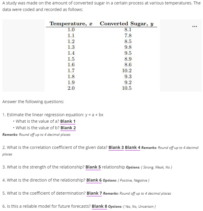 A study was made on the amount of converted sugar in a certain process at various temperatures. The
data were coded and recorded as follows:
Temperature, x Converted Sugar, y
...
1.0
8.1
1.1
7.8
1.2
8.5
9.8
1.3
1.4
9.5
1.5
8.9
8.6
1.6
1.7
10.2
1.8
9.3
1.9
9.2
10.5
2.0
Answer the following questions:
1. Estimate the linear regression equation: y = a + bx
• What is the value of a? Blank 1
• What is the value of b? Blank 2
Remarks: Round off up to 4 decimal places
2. What is the correlation coefficient of the given data? Blank 3 Blank 4 Remarks: Round off up to 4 decimal
places
3. What is the strength of the relationship? Blank 5 relationship Options: { Strong, Weak, No }
4. What is the direction of the relationship? Blank 6 Options: { Positive, Negative }
5. What is the coefficient of determination? Blank 7 Remarks: Round off up to 4 decimal places
6. Is this a reliable model for future forecasts? Blank 8 Options: { Yes, No, Uncertain }
