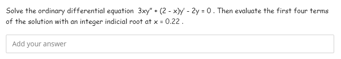 Solve the ordinary differential equation 3xy" + (2 - x)y - 2y = 0. Then evaluate the first four terms
of the solution with an integer indicial root at x = 0.22 .
Add your answer
