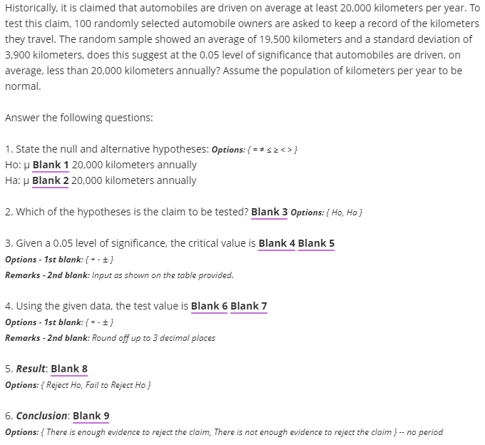 Historically, it is claimed that automobiles are driven on average at least 20,000 kilometers per year. To
test this claim, 100 randomly selected automobile owners are asked to keep a record of the kilometers
they travel. The random sample showed an average of 19,500 kilometers and a standard deviation of
3,900 kilometers, does this suggest at the 0.05 level of significance that automobiles are driven, on
average, less than 20,000 kilometers annually? Assume the population of kilometers per year to be
normal.
Answer the following questions:
1. State the null and alternative hypotheses: Options: { = *s2<>}
Ho: µ Blank 1 20,000 kilometers annually
Ha: u Blank 2 20,000 kilometers annually
2. Which of the hypotheses is the claim to be tested? Blank 3 Options: { Ho, Ha }
3. Given a 0.05 level of significance, the critical value is Blank 4 Blank 5
Options - 1st blank: { + - +}
Remarks - 2nd blank: Input as shown on the table provided.
4. Using the given data, the test value is Blank 6 Blank 7
Options - 1st blank: { + - ±}
Remarks - 2nd blank: Round off up to 3 decimal places
5. Result: Blank 8
Options: { Reject Ho, Fail to Reject Ho }
6. Conclusion: Blank 9
Options: { There is enough evidence to reject the claim, There is not enough evidence to reject the claim }-- no period
