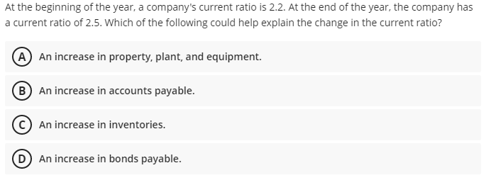 At the beginning of the year, a company's current ratio is 2.2. At the end of the year, the company has
a current ratio of 2.5. Which of the following could help explain the change in the current ratio?
A An increase in property, plant, and equipment.
B An increase in accounts payable.
An increase in inventories.
D An increase in bonds payable.
